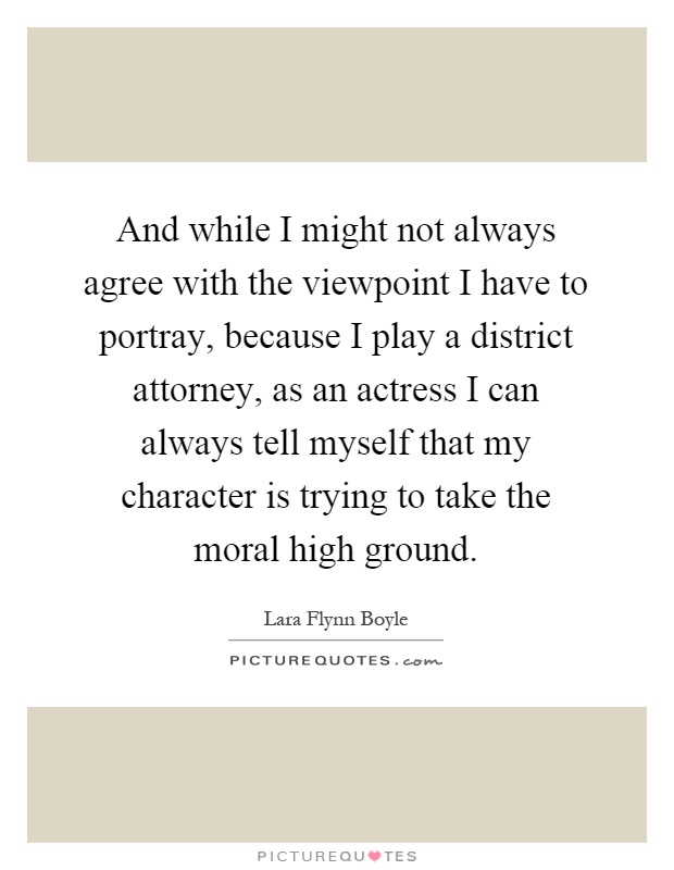 And while I might not always agree with the viewpoint I have to portray, because I play a district attorney, as an actress I can always tell myself that my character is trying to take the moral high ground Picture Quote #1