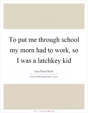 To put me through school my morn had to work, so I was a latchkey kid Picture Quote #1