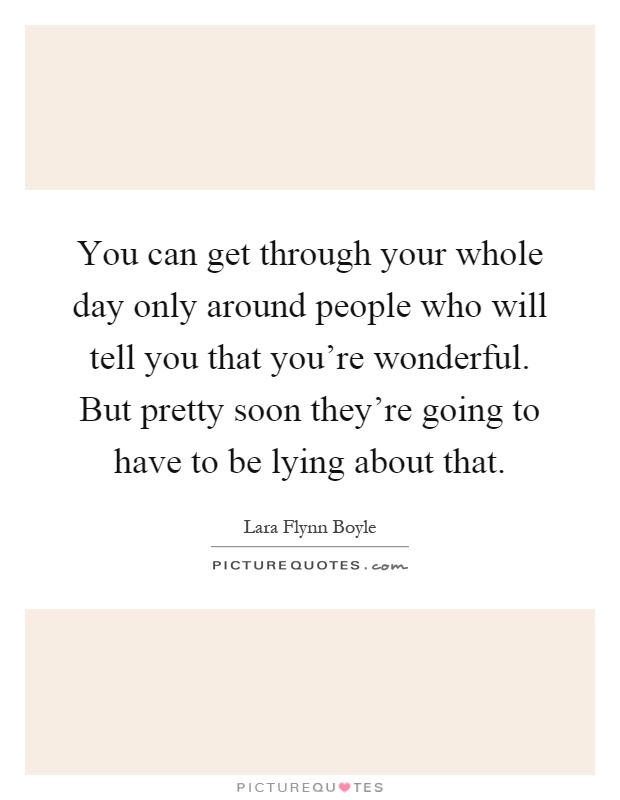 You can get through your whole day only around people who will tell you that you're wonderful. But pretty soon they're going to have to be lying about that Picture Quote #1