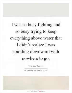 I was so busy fighting and so busy trying to keep everything above water that I didn’t realize I was spiraling downward with nowhere to go Picture Quote #1