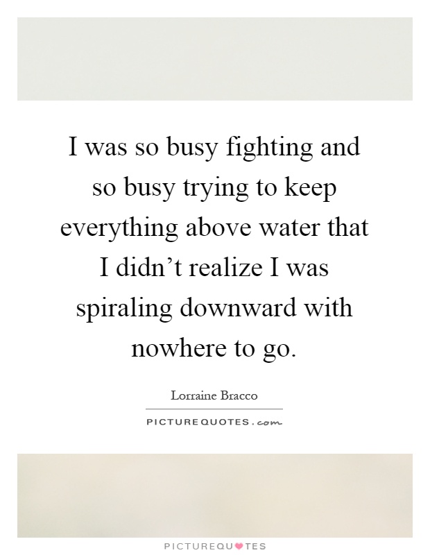 I was so busy fighting and so busy trying to keep everything above water that I didn't realize I was spiraling downward with nowhere to go Picture Quote #1