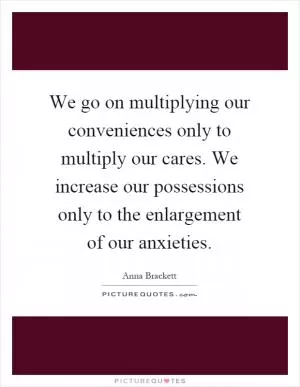 We go on multiplying our conveniences only to multiply our cares. We increase our possessions only to the enlargement of our anxieties Picture Quote #1