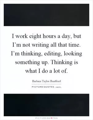 I work eight hours a day, but I’m not writing all that time. I’m thinking, editing, looking something up. Thinking is what I do a lot of Picture Quote #1