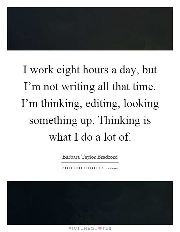 I work eight hours a day, but I'm not writing all that time. I'm thinking, editing, looking something up. Thinking is what I do a lot of Picture Quote #1