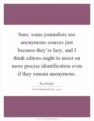 Sure, some journalists use anonymous sources just because they’re lazy, and I think editors ought to insist on more precise identification even if they remain anonymous Picture Quote #1