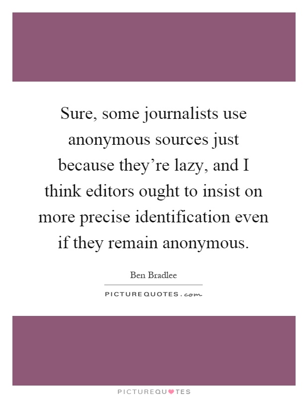 Sure, some journalists use anonymous sources just because they're lazy, and I think editors ought to insist on more precise identification even if they remain anonymous Picture Quote #1