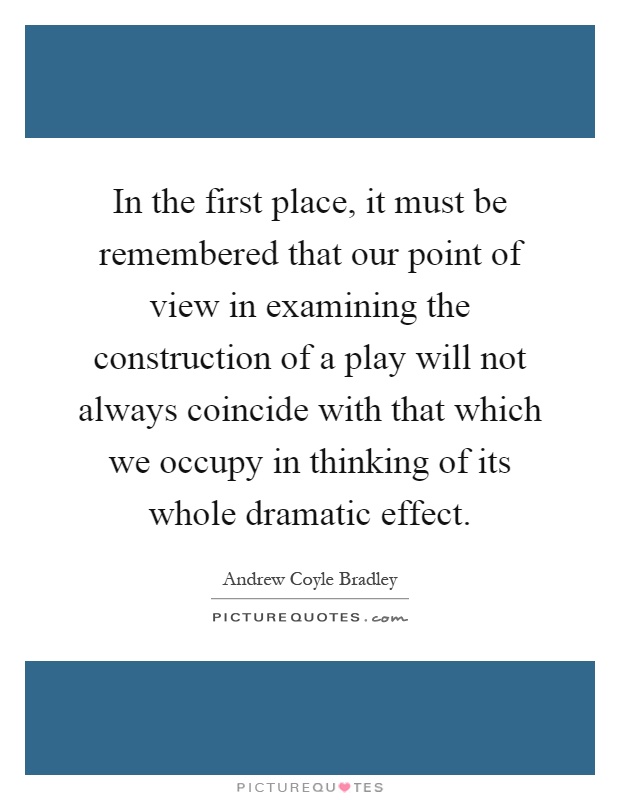 In the first place, it must be remembered that our point of view in examining the construction of a play will not always coincide with that which we occupy in thinking of its whole dramatic effect Picture Quote #1