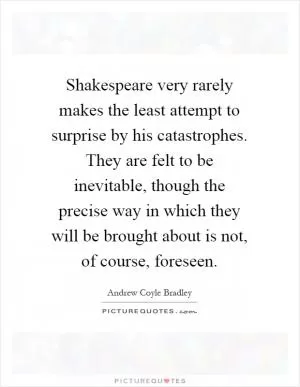Shakespeare very rarely makes the least attempt to surprise by his catastrophes. They are felt to be inevitable, though the precise way in which they will be brought about is not, of course, foreseen Picture Quote #1