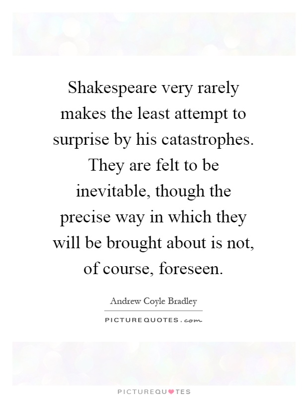 Shakespeare very rarely makes the least attempt to surprise by his catastrophes. They are felt to be inevitable, though the precise way in which they will be brought about is not, of course, foreseen Picture Quote #1