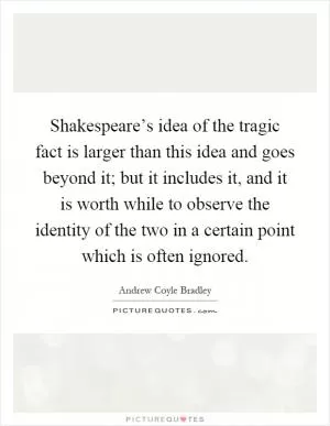 Shakespeare’s idea of the tragic fact is larger than this idea and goes beyond it; but it includes it, and it is worth while to observe the identity of the two in a certain point which is often ignored Picture Quote #1