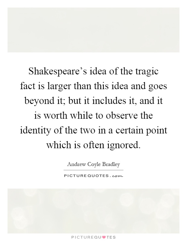 Shakespeare's idea of the tragic fact is larger than this idea and goes beyond it; but it includes it, and it is worth while to observe the identity of the two in a certain point which is often ignored Picture Quote #1