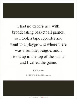I had no experience with broadcasting basketball games, so I took a tape recorder and went to a playground where there was a summer league, and I stood up in the top of the stands and I called the game Picture Quote #1