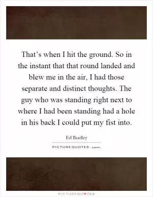 That’s when I hit the ground. So in the instant that that round landed and blew me in the air, I had those separate and distinct thoughts. The guy who was standing right next to where I had been standing had a hole in his back I could put my fist into Picture Quote #1