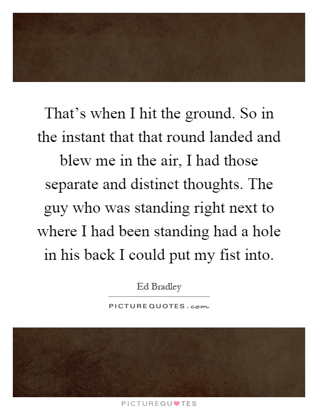 That's when I hit the ground. So in the instant that that round landed and blew me in the air, I had those separate and distinct thoughts. The guy who was standing right next to where I had been standing had a hole in his back I could put my fist into Picture Quote #1
