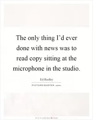 The only thing I’d ever done with news was to read copy sitting at the microphone in the studio Picture Quote #1