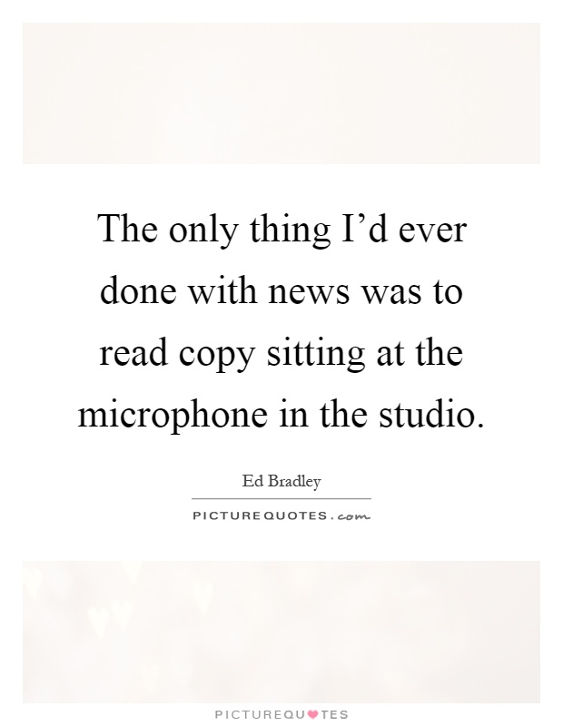 The only thing I'd ever done with news was to read copy sitting at the microphone in the studio Picture Quote #1