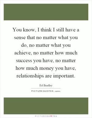 You know, I think I still have a sense that no matter what you do, no matter what you achieve, no matter how much success you have, no matter how much money you have, relationships are important Picture Quote #1
