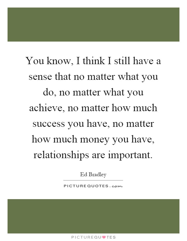 You know, I think I still have a sense that no matter what you do, no matter what you achieve, no matter how much success you have, no matter how much money you have, relationships are important Picture Quote #1