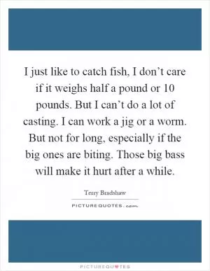 I just like to catch fish, I don’t care if it weighs half a pound or 10 pounds. But I can’t do a lot of casting. I can work a jig or a worm. But not for long, especially if the big ones are biting. Those big bass will make it hurt after a while Picture Quote #1