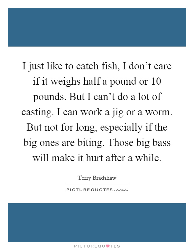 I just like to catch fish, I don't care if it weighs half a pound or 10 pounds. But I can't do a lot of casting. I can work a jig or a worm. But not for long, especially if the big ones are biting. Those big bass will make it hurt after a while Picture Quote #1