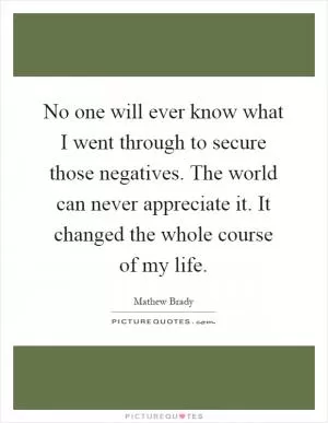 No one will ever know what I went through to secure those negatives. The world can never appreciate it. It changed the whole course of my life Picture Quote #1