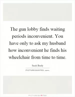 The gun lobby finds waiting periods inconvenient. You have only to ask my husband how inconvenient he finds his wheelchair from time to time Picture Quote #1