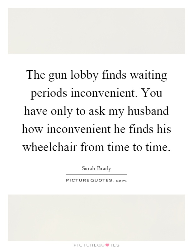 The gun lobby finds waiting periods inconvenient. You have only to ask my husband how inconvenient he finds his wheelchair from time to time Picture Quote #1