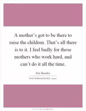 A mother’s got to be there to raise the children. That’s all there is to it. I feel badly for those mothers who work hard, and can’t do it all the time Picture Quote #1