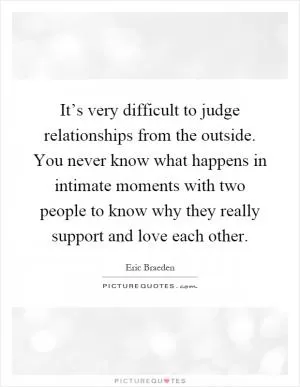 It’s very difficult to judge relationships from the outside. You never know what happens in intimate moments with two people to know why they really support and love each other Picture Quote #1
