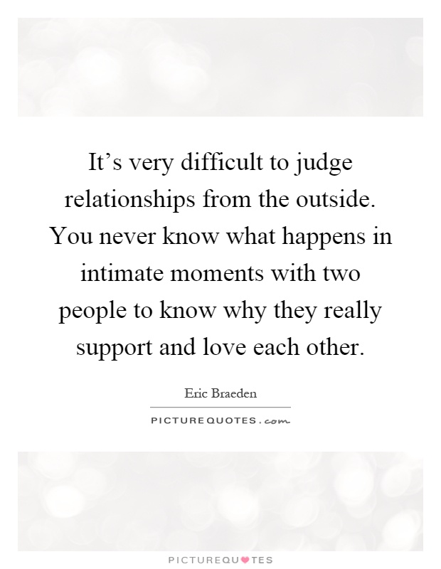 It's very difficult to judge relationships from the outside. You never know what happens in intimate moments with two people to know why they really support and love each other Picture Quote #1