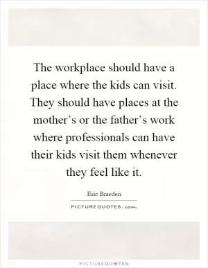 The workplace should have a place where the kids can visit. They should have places at the mother’s or the father’s work where professionals can have their kids visit them whenever they feel like it Picture Quote #1