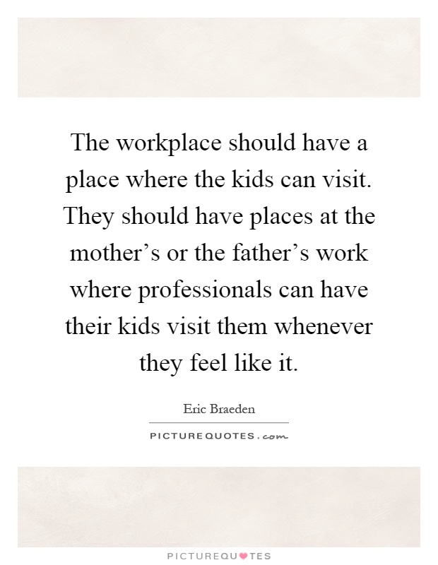 The workplace should have a place where the kids can visit. They should have places at the mother's or the father's work where professionals can have their kids visit them whenever they feel like it Picture Quote #1