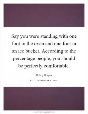 Say you were standing with one foot in the oven and one foot in an ice bucket. According to the percentage people, you should be perfectly comfortable Picture Quote #1
