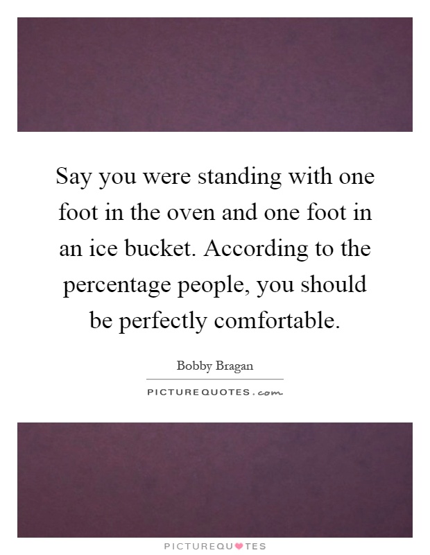 Say you were standing with one foot in the oven and one foot in an ice bucket. According to the percentage people, you should be perfectly comfortable Picture Quote #1