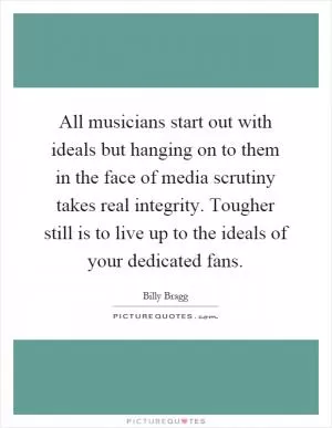 All musicians start out with ideals but hanging on to them in the face of media scrutiny takes real integrity. Tougher still is to live up to the ideals of your dedicated fans Picture Quote #1