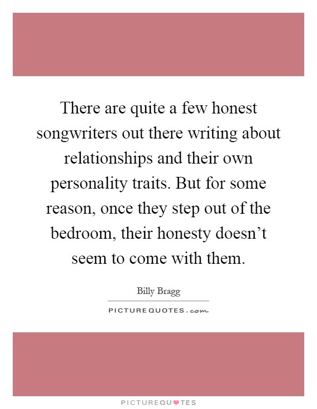 There are quite a few honest songwriters out there writing about relationships and their own personality traits. But for some reason, once they step out of the bedroom, their honesty doesn't seem to come with them Picture Quote #1