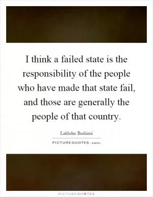 I think a failed state is the responsibility of the people who have made that state fail, and those are generally the people of that country Picture Quote #1