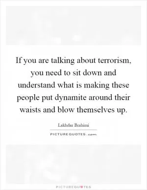 If you are talking about terrorism, you need to sit down and understand what is making these people put dynamite around their waists and blow themselves up Picture Quote #1