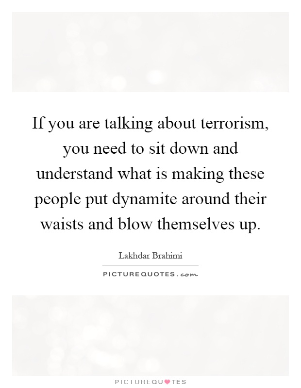 If you are talking about terrorism, you need to sit down and understand what is making these people put dynamite around their waists and blow themselves up Picture Quote #1