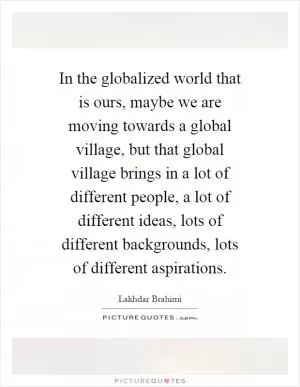 In the globalized world that is ours, maybe we are moving towards a global village, but that global village brings in a lot of different people, a lot of different ideas, lots of different backgrounds, lots of different aspirations Picture Quote #1