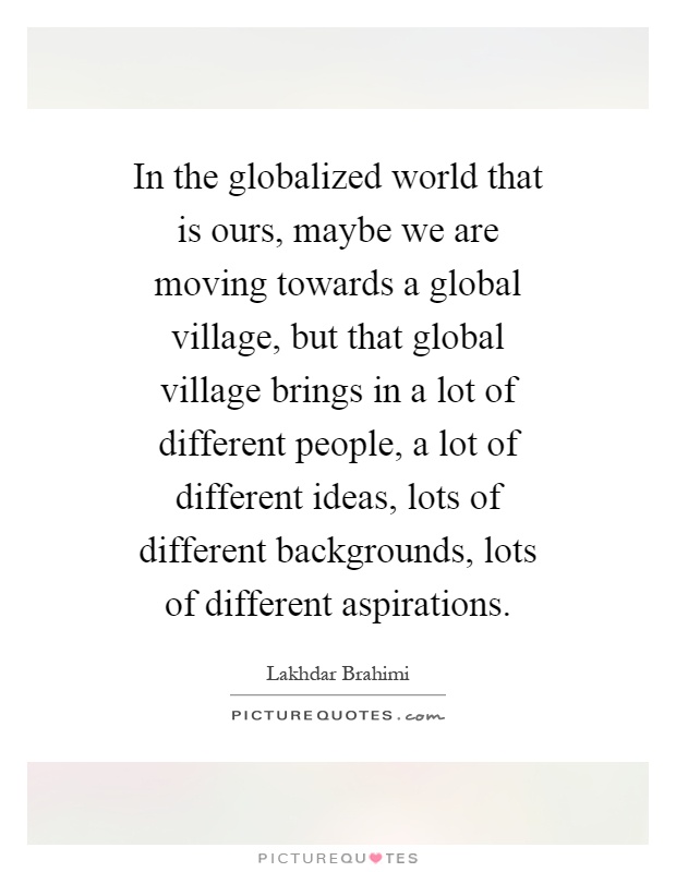 In the globalized world that is ours, maybe we are moving towards a global village, but that global village brings in a lot of different people, a lot of different ideas, lots of different backgrounds, lots of different aspirations Picture Quote #1