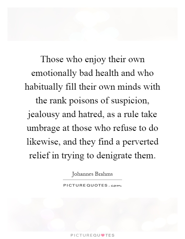 Those who enjoy their own emotionally bad health and who habitually fill their own minds with the rank poisons of suspicion, jealousy and hatred, as a rule take umbrage at those who refuse to do likewise, and they find a perverted relief in trying to denigrate them Picture Quote #1