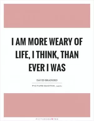 I am more weary of life, I think, than ever I was Picture Quote #1