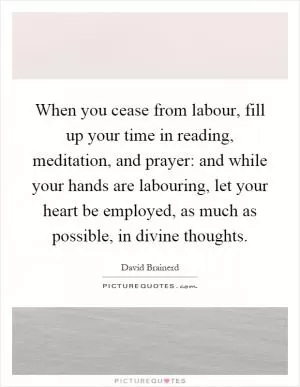 When you cease from labour, fill up your time in reading, meditation, and prayer: and while your hands are labouring, let your heart be employed, as much as possible, in divine thoughts Picture Quote #1