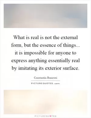 What is real is not the external form, but the essence of things... it is impossible for anyone to express anything essentially real by imitating its exterior surface Picture Quote #1