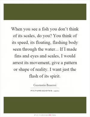 When you see a fish you don’t think of its scales, do you? You think of its speed, its floating, flashing body seen through the water... If I made fins and eyes and scales, I would arrest its movement, give a pattern or shape of reality. I want just the flash of its spirit Picture Quote #1