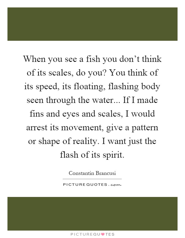 When you see a fish you don't think of its scales, do you? You think of its speed, its floating, flashing body seen through the water... If I made fins and eyes and scales, I would arrest its movement, give a pattern or shape of reality. I want just the flash of its spirit Picture Quote #1