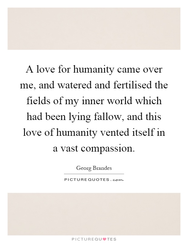 A love for humanity came over me, and watered and fertilised the fields of my inner world which had been lying fallow, and this love of humanity vented itself in a vast compassion Picture Quote #1