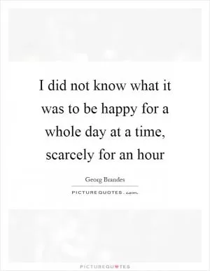 I did not know what it was to be happy for a whole day at a time, scarcely for an hour Picture Quote #1