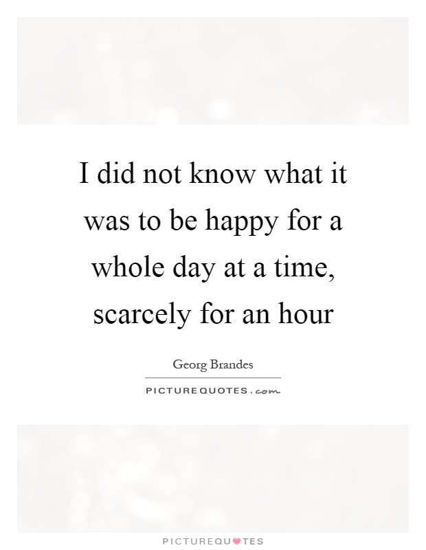 I did not know what it was to be happy for a whole day at a time, scarcely for an hour Picture Quote #1